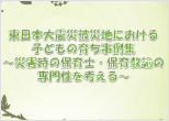 東日本大震災被災地における子どもの育ち事例集~災害時の保育士・保育教諭の専門性を考える~