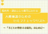 保育所・認定こども園等における人権擁護のためのセルフチェックリスト~「子どもを尊重する保育」のために~